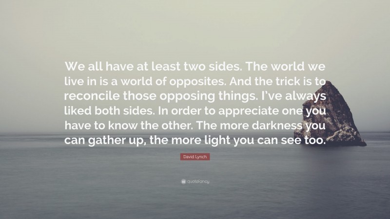 David Lynch Quote: “We all have at least two sides. The world we live in is a world of opposites. And the trick is to reconcile those opposing things. I’ve always liked both sides. In order to appreciate one you have to know the other. The more darkness you can gather up, the more light you can see too.”