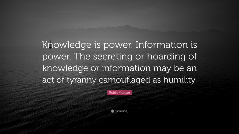 Robin Morgan Quote: “Knowledge is power. Information is power. The secreting or hoarding of knowledge or information may be an act of tyranny camouflaged as humility.”
