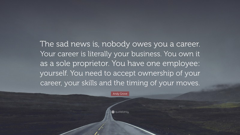 Andy Grove Quote: “The sad news is, nobody owes you a career. Your career is literally your business. You own it as a sole proprietor. You have one employee: yourself. You need to accept ownership of your career, your skills and the timing of your moves.”