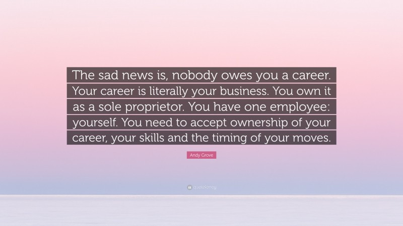Andy Grove Quote: “The sad news is, nobody owes you a career. Your career is literally your business. You own it as a sole proprietor. You have one employee: yourself. You need to accept ownership of your career, your skills and the timing of your moves.”