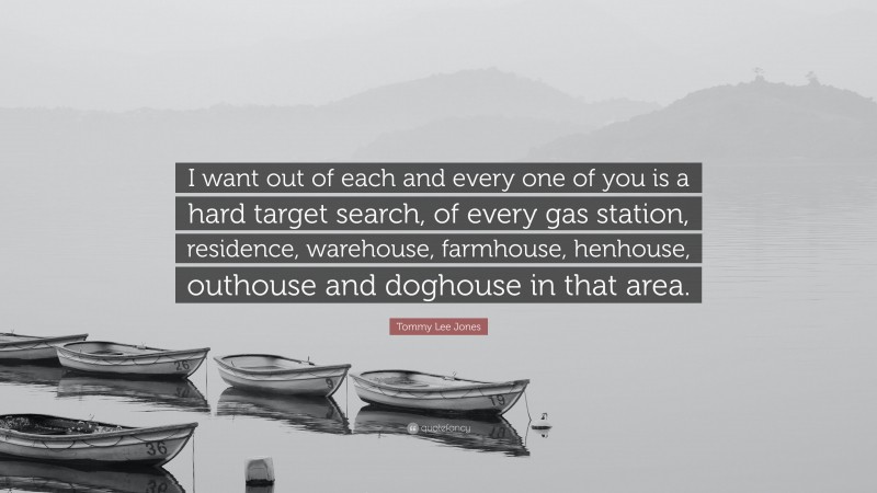 Tommy Lee Jones Quote: “I want out of each and every one of you is a hard target search, of every gas station, residence, warehouse, farmhouse, henhouse, outhouse and doghouse in that area.”