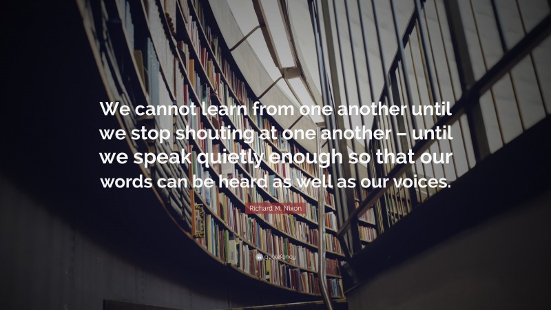Richard M. Nixon Quote: “We cannot learn from one another until we stop shouting at one another – until we speak quietly enough so that our words can be heard as well as our voices.”