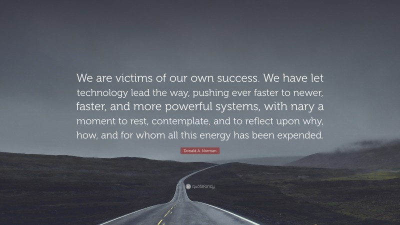 Donald A. Norman Quote: “We are victims of our own success. We have let technology lead the way, pushing ever faster to newer, faster, and more powerful systems, with nary a moment to rest, contemplate, and to reflect upon why, how, and for whom all this energy has been expended.”