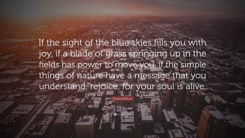 Eleanora Duse Quote: “If the sight of the blue skies fills you with joy, if a blade of grass springing up in the fields has power to move you, if the simple things of nature have a message that you understand, rejoice, for your soul is alive.”