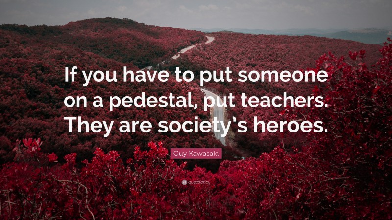 Guy Kawasaki Quote: “If you have to put someone on a pedestal, put teachers. They are society’s heroes.”