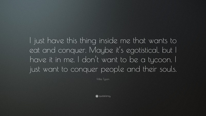 Mike Tyson Quote: “I just have this thing inside me that wants to eat and conquer. Maybe it’s egotistical, but I have it in me. I don’t want to be a tycoon. I just want to conquer people and their souls.”