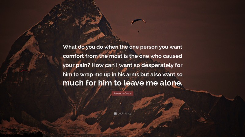 Amanda Grace Quote: “What do you do when the one person you want comfort from the most is the one who caused your pain? How can I want so desperately for him to wrap me up in his arms but also want so much for him to leave me alone.”