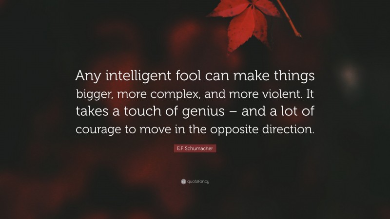 E.F. Schumacher Quote: “Any intelligent fool can make things bigger, more complex, and more violent. It takes a touch of genius – and a lot of courage to move in the opposite direction.”