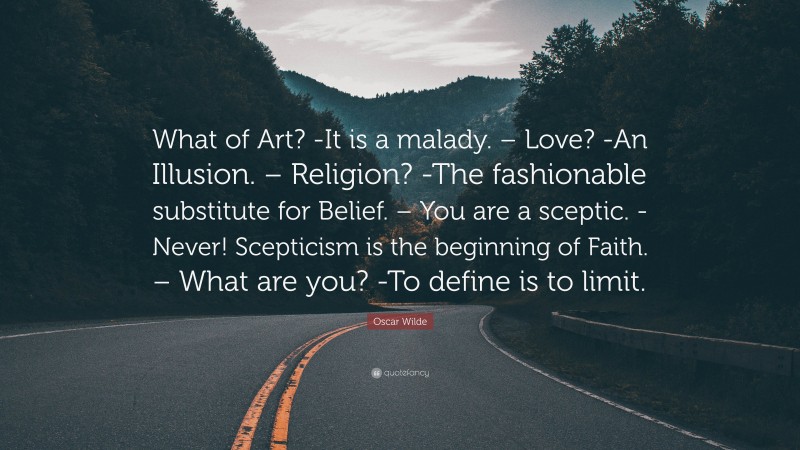 Oscar Wilde Quote: “What of Art? -It is a malady. – Love? -An Illusion. – Religion? -The fashionable substitute for Belief. – You are a sceptic. -Never! Scepticism is the beginning of Faith. – What are you? -To define is to limit.”