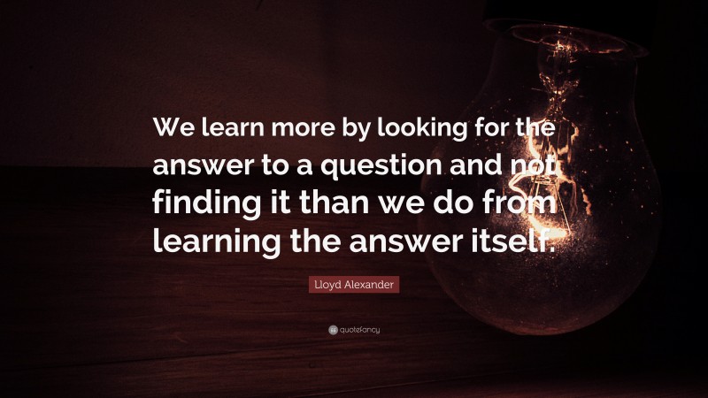 Lloyd Alexander Quote: “We learn more by looking for the answer to a question and not finding it than we do from learning the answer itself.”