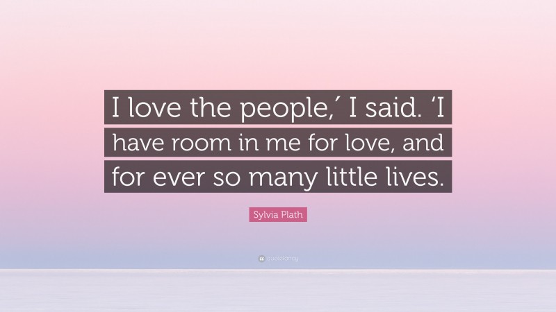 Sylvia Plath Quote: “I love the people,′ I said. ‘I have room in me for love, and for ever so many little lives.”