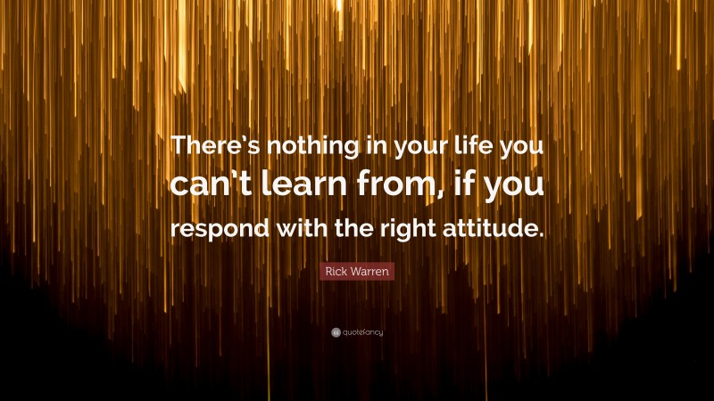 Rick Warren Quote: “There’s nothing in your life you can’t learn from, if you respond with the right attitude.”