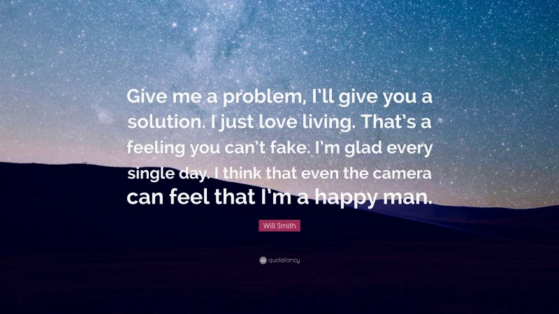 Will Smith Quote: “Give me a problem, I’ll give you a solution. I just love living. That’s a feeling you can’t fake. I’m glad every single day. I think that even the camera can feel that I’m a happy man.”