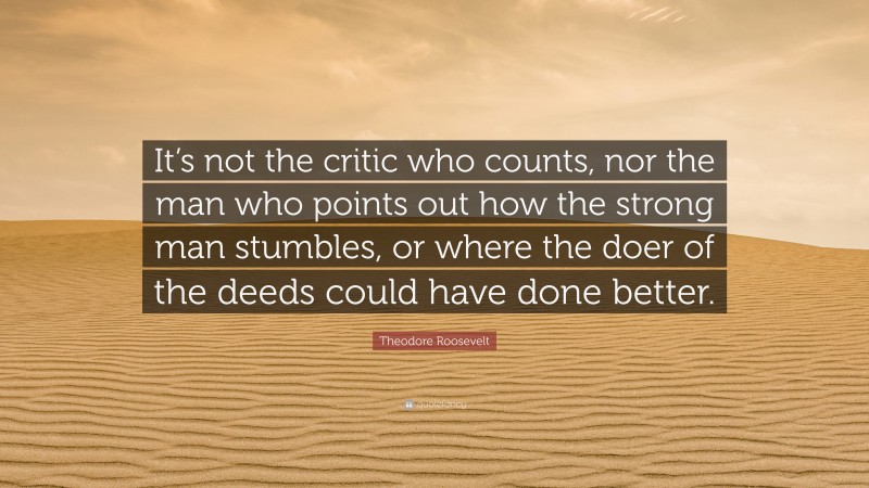 Theodore Roosevelt Quote: “It’s not the critic who counts, nor the man who points out how the strong man stumbles, or where the doer of the deeds could have done better.”