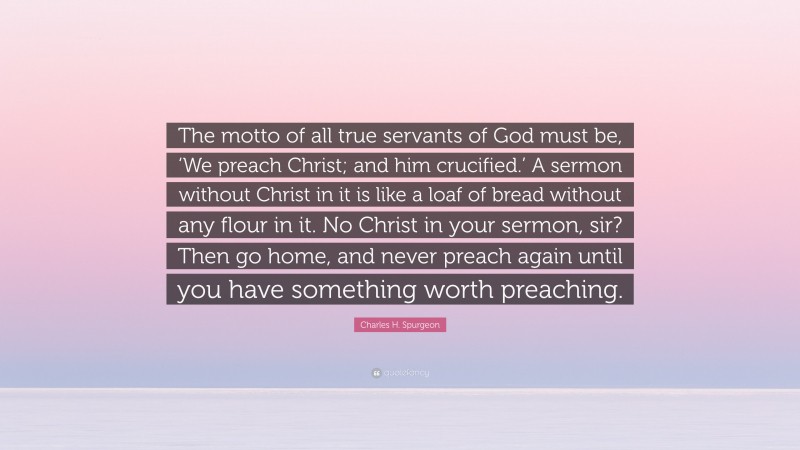 Charles H. Spurgeon Quote: “The motto of all true servants of God must be, ‘We preach Christ; and him crucified.’ A sermon without Christ in it is like a loaf of bread without any flour in it. No Christ in your sermon, sir? Then go home, and never preach again until you have something worth preaching.”
