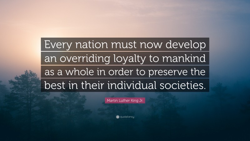 Martin Luther King Jr. Quote: “Every nation must now develop an overriding loyalty to mankind as a whole in order to preserve the best in their individual societies.”