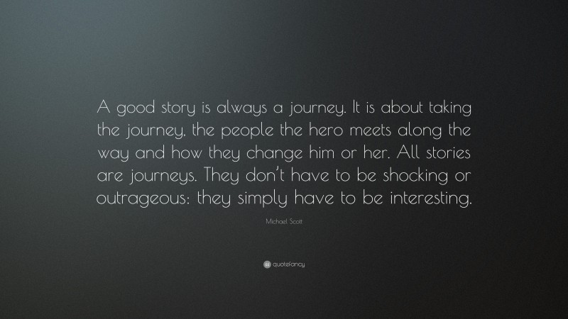 Michael Scott Quote: “A good story is always a journey. It is about taking the journey, the people the hero meets along the way and how they change him or her. All stories are journeys. They don’t have to be shocking or outrageous: they simply have to be interesting.”