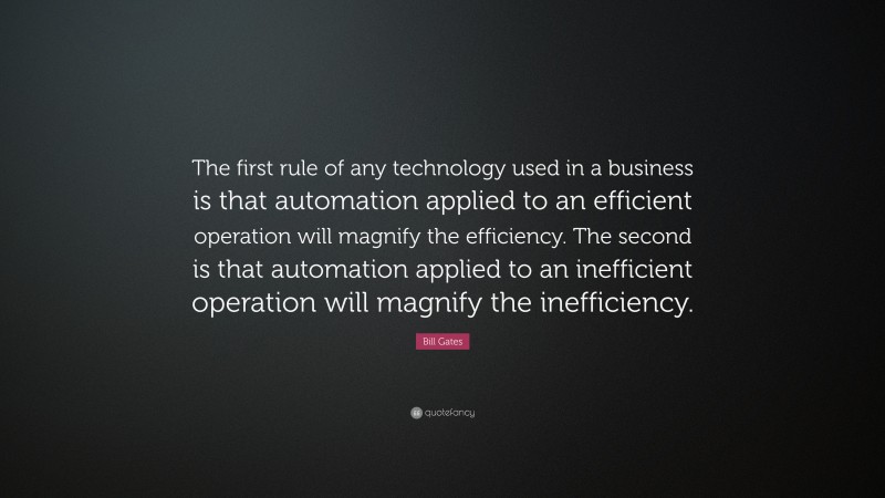 Bill Gates Quote: “The first rule of any technology used in a business is that automation applied to an efficient operation will magnify the efficiency. The second is that automation applied to an inefficient operation will magnify the inefficiency.”
