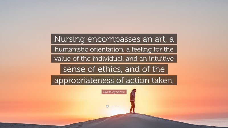 Myrtle Aydelotte Quote: “Nursing encompasses an art, a humanistic orientation, a feeling for the value of the individual, and an intuitive sense of ethics, and of the appropriateness of action taken.”