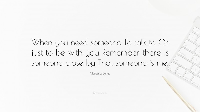 Margaret Jones Quote: “When you need someone To talk to Or just to be with you Remember there is someone close by That someone is me.”
