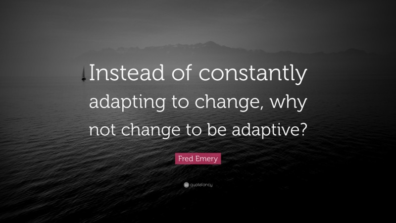 Fred Emery Quote: “Instead of constantly adapting to change, why not change to be adaptive?”