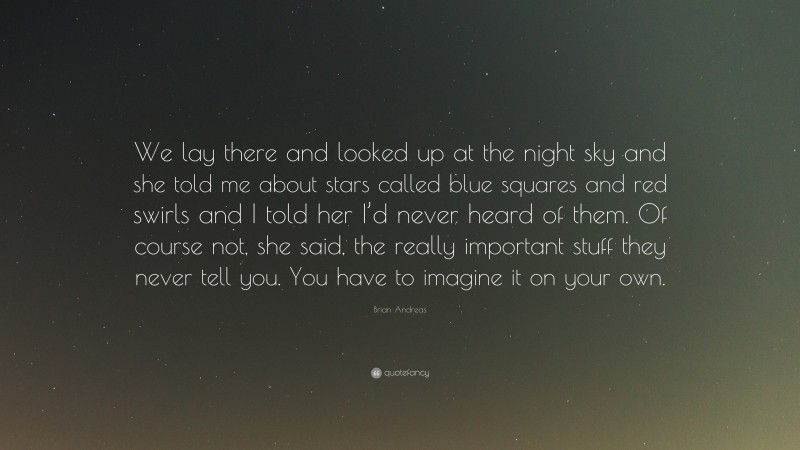 Brian Andreas Quote: “We lay there and looked up at the night sky and she told me about stars called blue squares and red swirls and I told her I’d never heard of them. Of course not, she said, the really important stuff they never tell you. You have to imagine it on your own.”