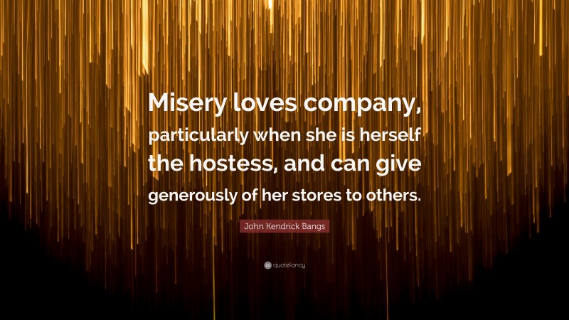 John Kendrick Bangs Quote: “Misery loves company, particularly when she is herself the hostess, and can give generously of her stores to others.”