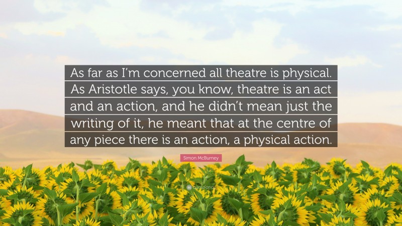 Simon McBurney Quote: “As far as I’m concerned all theatre is physical. As Aristotle says, you know, theatre is an act and an action, and he didn’t mean just the writing of it, he meant that at the centre of any piece there is an action, a physical action.”