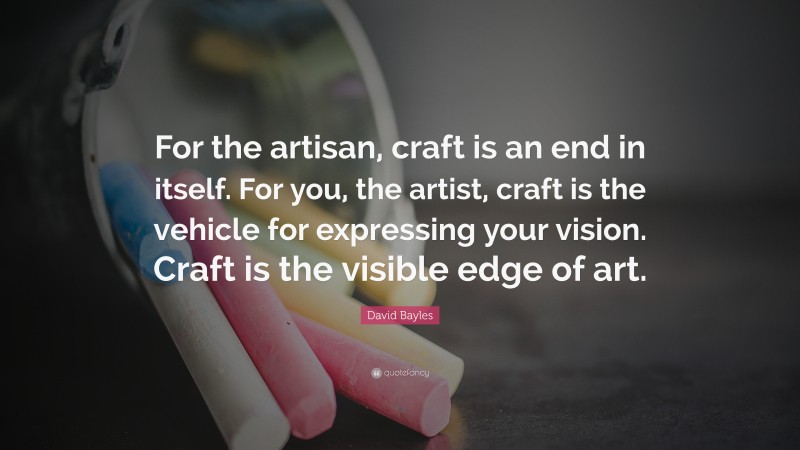David Bayles Quote: “For the artisan, craft is an end in itself. For you, the artist, craft is the vehicle for expressing your vision. Craft is the visible edge of art.”
