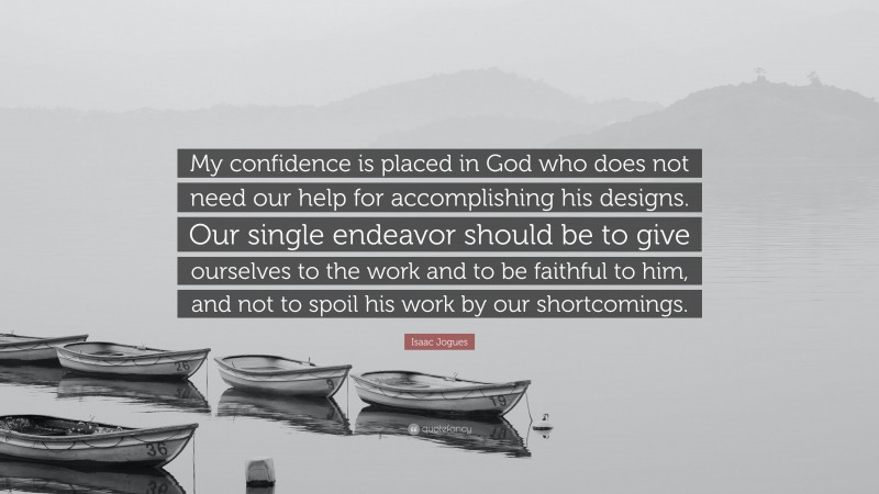 Isaac Jogues Quote: “My confidence is placed in God who does not need our help for accomplishing his designs. Our single endeavor should be to give ourselves to the work and to be faithful to him, and not to spoil his work by our shortcomings.”