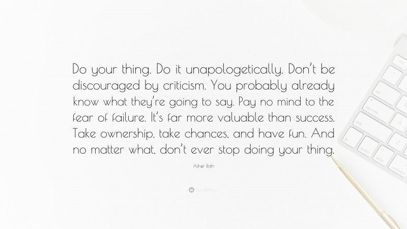 Asher Roth Quote: “Do your thing. Do it unapologetically. Don’t be discouraged by criticism. You probably already know what they’re going to say. Pay no mind to the fear of failure. It’s far more valuable than success. Take ownership, take chances, and have fun. And no matter what, don’t ever stop doing your thing.”