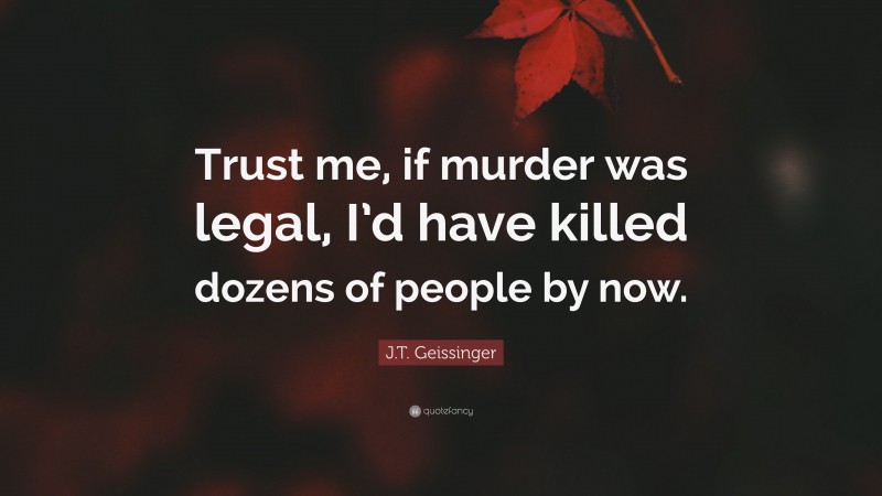 J.T. Geissinger Quote: “Trust me, if murder was legal, I’d have killed dozens of people by now.”