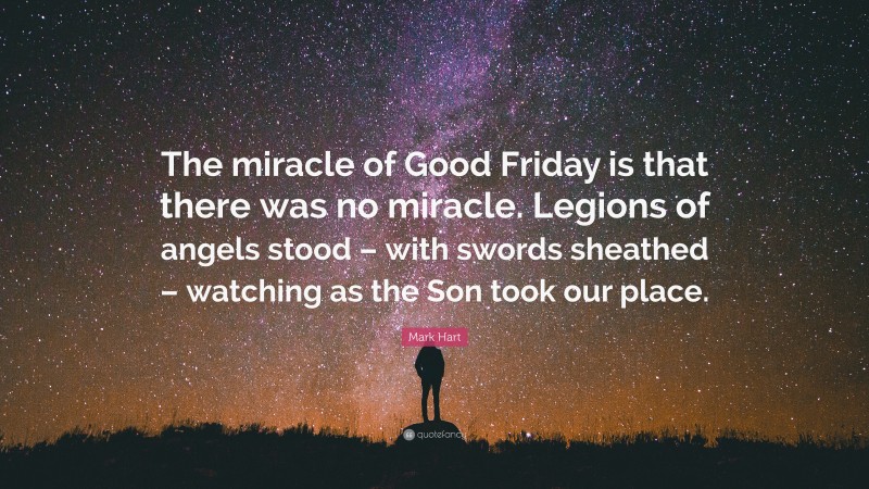 Mark Hart Quote: “The miracle of Good Friday is that there was no miracle. Legions of angels stood – with swords sheathed – watching as the Son took our place.”