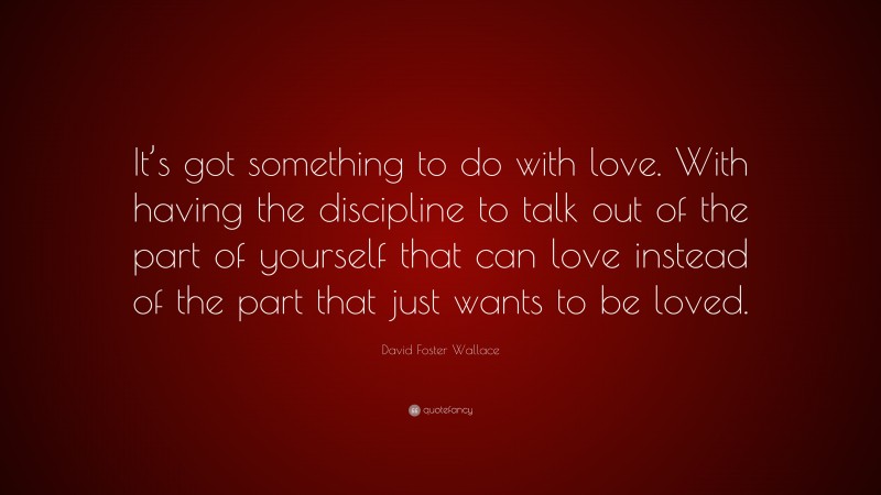 David Foster Wallace Quote: “It’s got something to do with love. With having the discipline to talk out of the part of yourself that can love instead of the part that just wants to be loved.”