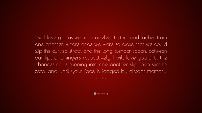 Lemony Snicket Quote: “I will love you as we find ourselves farther and farther from one another, where once we were so close that we could slip the curved straw, and the long, slender spoon, between our lips and fingers respectively. I will love you until the chances of us running into one another slip form slim to zero, and until your face is fogged by distant memory.”