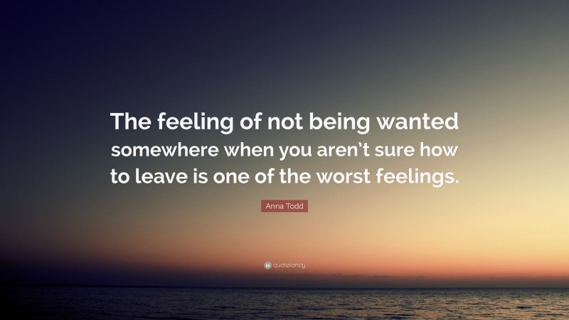 Anna Todd Quote: “The feeling of not being wanted somewhere when you aren’t sure how to leave is one of the worst feelings.”