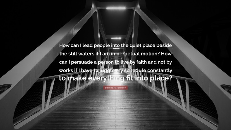 Eugene H. Peterson Quote: “How can I lead people into the quiet place beside the still waters if I am in perpetual motion? How can I persuade a person to live by faith and not by works if I have to juggle my schedule constantly to make everything fit into place?”