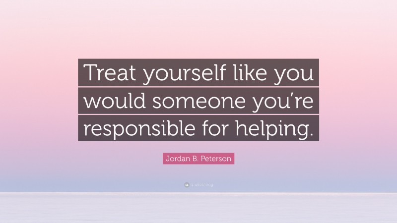 Jordan B. Peterson Quote: “Treat yourself like you would someone you’re responsible for helping.”