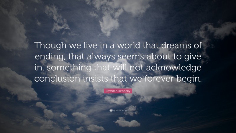 Brendan Kennelly Quote: “Though we live in a world that dreams of ending, that always seems about to give in, something that will not acknowledge conclusion insists that we forever begin.”