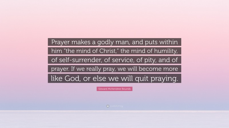 Edward McKendree Bounds Quote: “Prayer makes a godly man, and puts within him “the mind of Christ,” the mind of humility, of self-surrender, of service, of pity, and of prayer. If we really pray, we will become more like God, or else we will quit praying.”