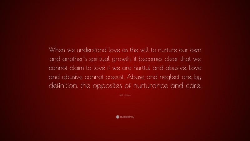 Bell Hooks Quote: “When we understand love as the will to nurture our own and another’s spiritual growth, it becomes clear that we cannot claim to love if we are hurtful and abusive. Love and abusive cannot coexist. Abuse and neglect are, by definition, the opposites of nurturance and care.”
