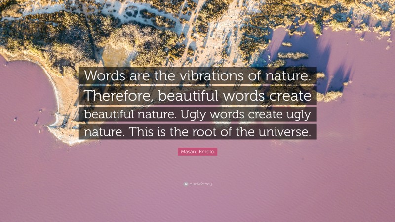 Masaru Emoto Quote: “Words are the vibrations of nature. Therefore, beautiful words create beautiful nature. Ugly words create ugly nature. This is the root of the universe.”