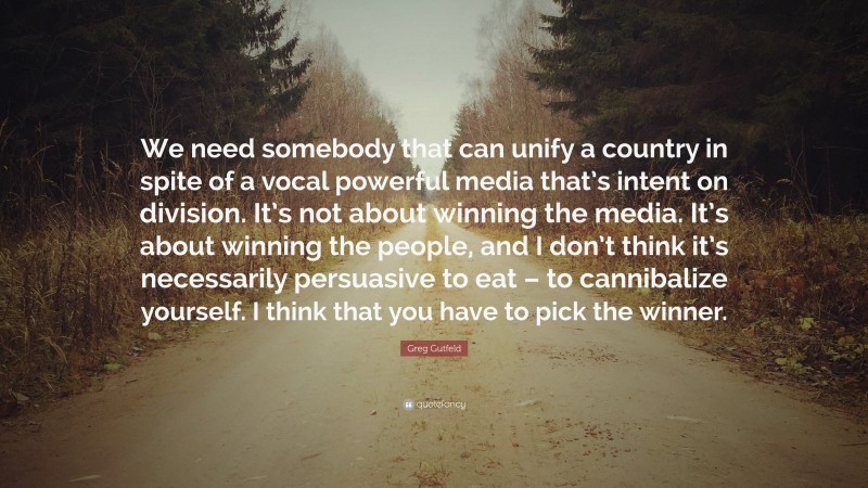 Greg Gutfeld Quote: “We need somebody that can unify a country in spite of a vocal powerful media that’s intent on division. It’s not about winning the media. It’s about winning the people, and I don’t think it’s necessarily persuasive to eat – to cannibalize yourself. I think that you have to pick the winner.”