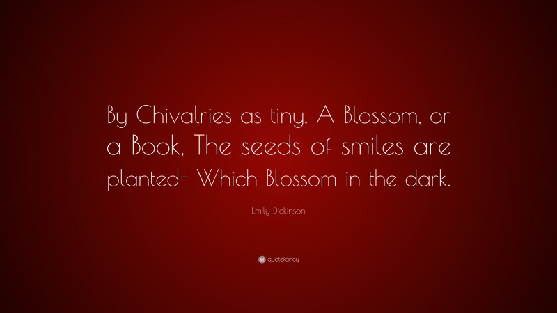 Emily Dickinson Quote: “By Chivalries as tiny, A Blossom, or a Book, The seeds of smiles are planted- Which Blossom in the dark.”