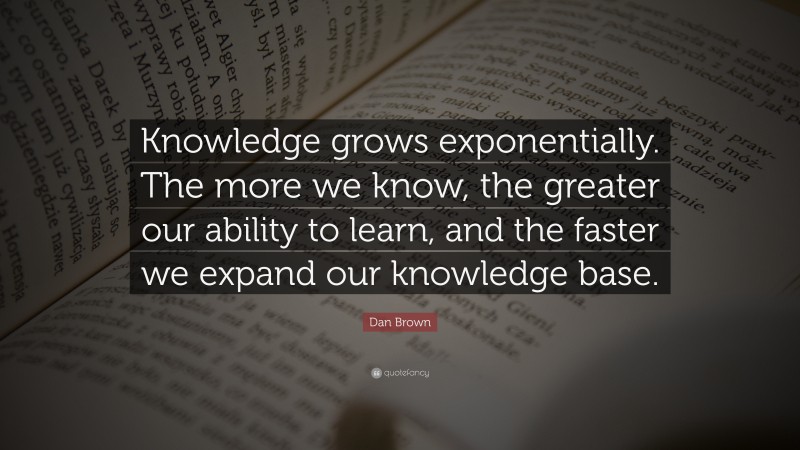 Dan Brown Quote: “Knowledge grows exponentially. The more we know, the greater our ability to learn, and the faster we expand our knowledge base.”