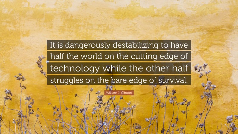 William J. Clinton Quote: “It is dangerously destabilizing to have half the world on the cutting edge of technology while the other half struggles on the bare edge of survival.”