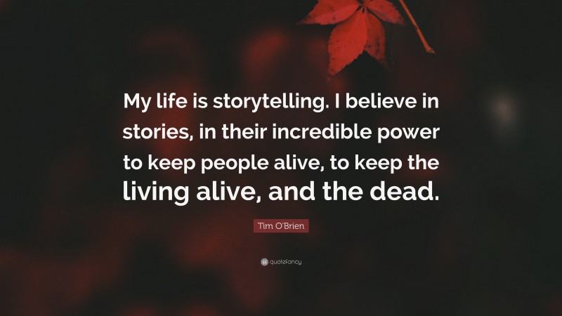 Tim O'Brien Quote: “My life is storytelling. I believe in stories, in their incredible power to keep people alive, to keep the living alive, and the dead.”