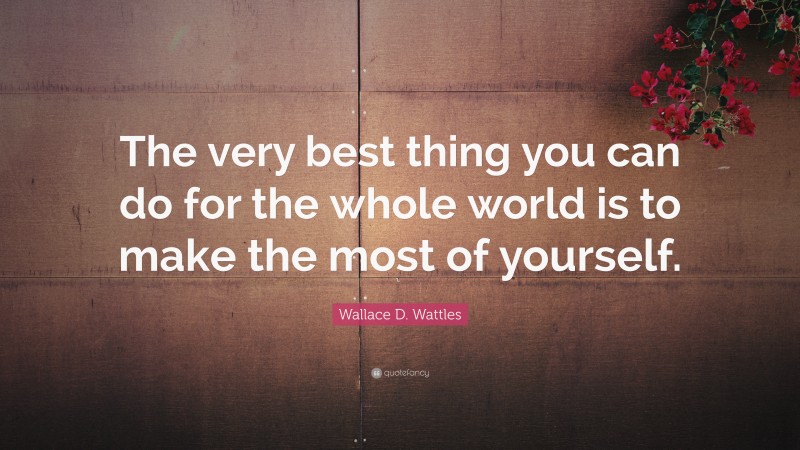 Wallace D. Wattles Quote: “The very best thing you can do for the whole world is to make the most of yourself.”
