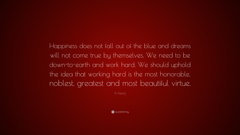 Xi Jinping Quote: “Happiness does not fall out of the blue and dreams will not come true by themselves. We need to be down-to-earth and work hard. We should uphold the idea that working hard is the most honorable, noblest, greatest and most beautiful virtue.”