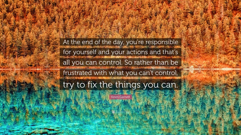 Kevin Garnett Quote: “At the end of the day, you’re responsible for yourself and your actions and that’s all you can control. So rather than be frustrated with what you can’t control, try to fix the things you can.”